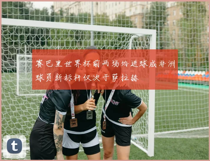 赛巴里世界杯前两场均进球成非洲球员新标杆仅次于萨拉赫