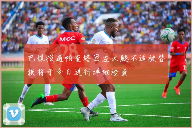巴媒报道帕奎塔因左大腿不适被替换将于今日进行详细检查