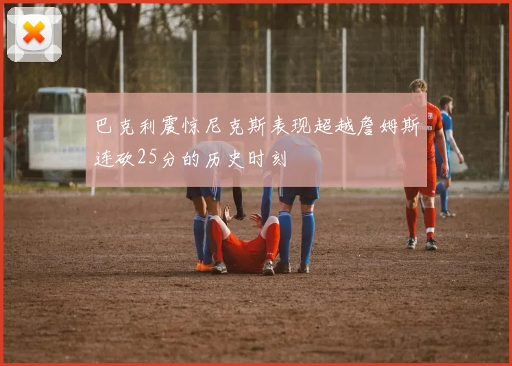 巴克利震惊尼克斯表现超越詹姆斯连砍25分的历史时刻