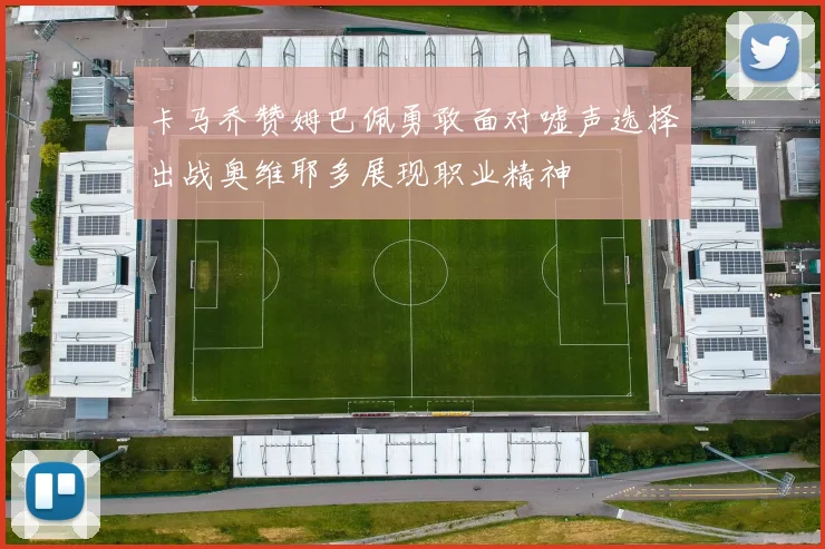 卡马乔赞姆巴佩勇敢面对嘘声选择出战奥维耶多展现职业精神