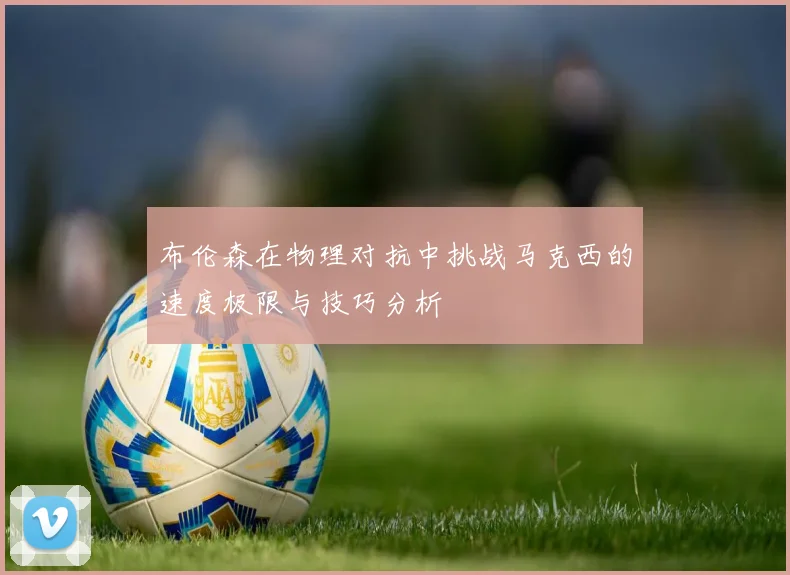布伦森在物理对抗中挑战马克西的速度极限与技巧分析