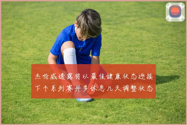 杰伦威透露将以最佳健康状态迎接下个系列赛并多休息几天调整状态