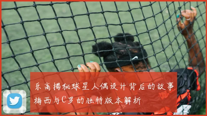 乐高揭秘球星人偶设计背后的故事梅西与C罗的独特版本解析